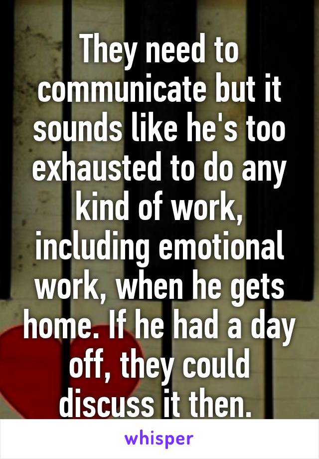 They need to communicate but it sounds like he's too exhausted to do any kind of work, including emotional work, when he gets home. If he had a day off, they could discuss it then. 