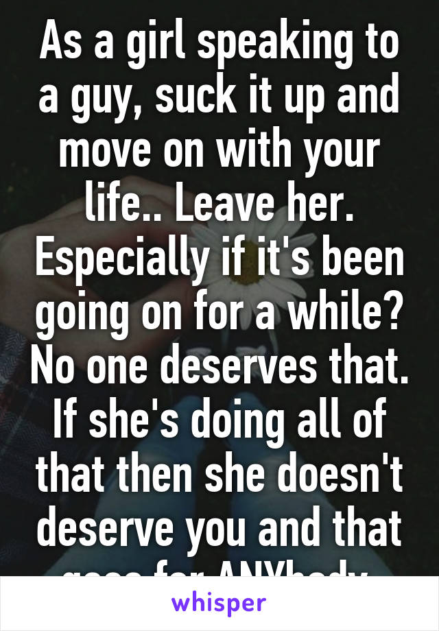 As a girl speaking to a guy, suck it up and move on with your life.. Leave her. Especially if it's been going on for a while? No one deserves that. If she's doing all of that then she doesn't deserve you and that goes for ANYbody.