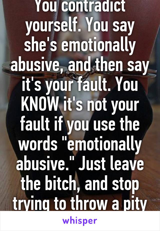 You contradict yourself. You say she's emotionally abusive, and then say it's your fault. You KNOW it's not your fault if you use the words "emotionally abusive." Just leave the bitch, and stop trying to throw a pity party.