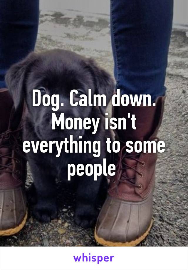 Dog. Calm down. Money isn't everything to some people 