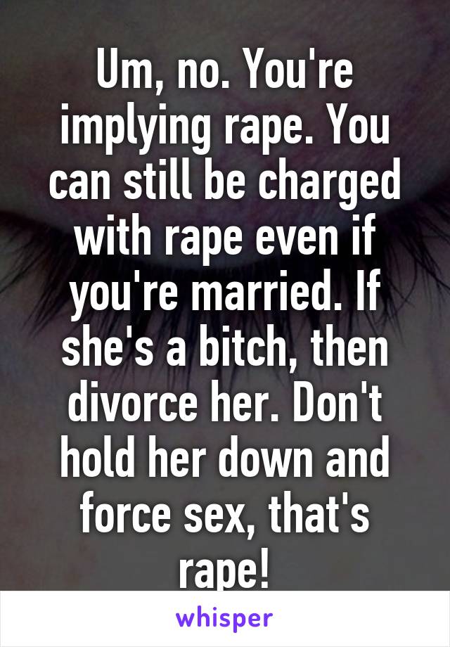 Um, no. You're implying rape. You can still be charged with rape even if you're married. If she's a bitch, then divorce her. Don't hold her down and force sex, that's rape!