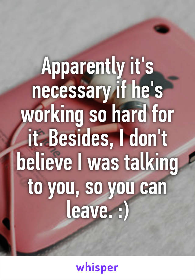 Apparently it's necessary if he's working so hard for it. Besides, I don't believe I was talking to you, so you can leave. :)