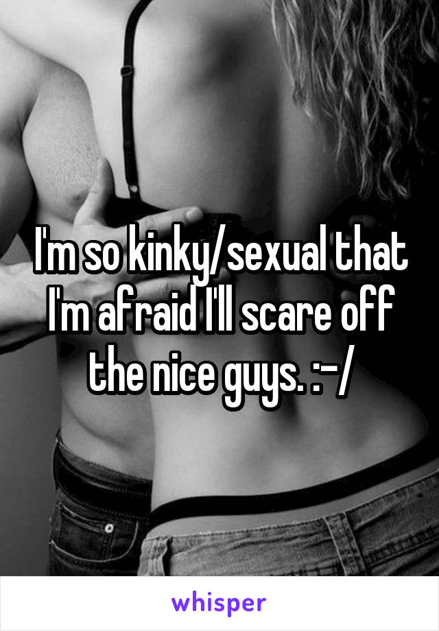 I'm so kinky/sexual that I'm afraid I'll scare off the nice guys. :-/