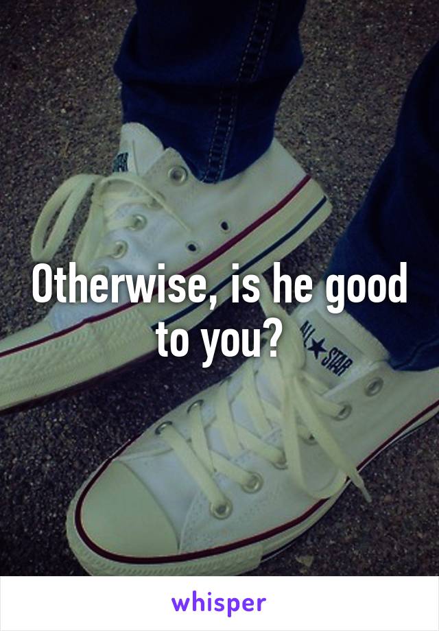 Otherwise, is he good to you?