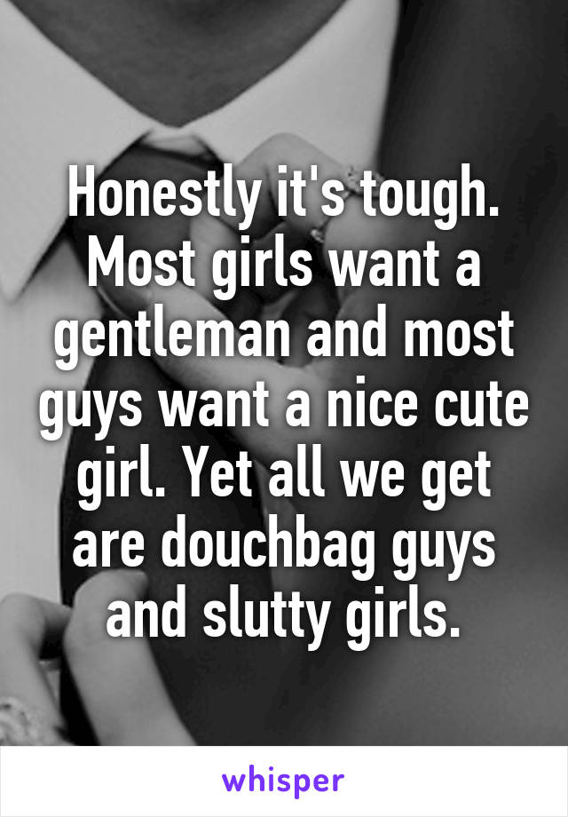 Honestly it's tough. Most girls want a gentleman and most guys want a nice cute girl. Yet all we get are douchbag guys and slutty girls.