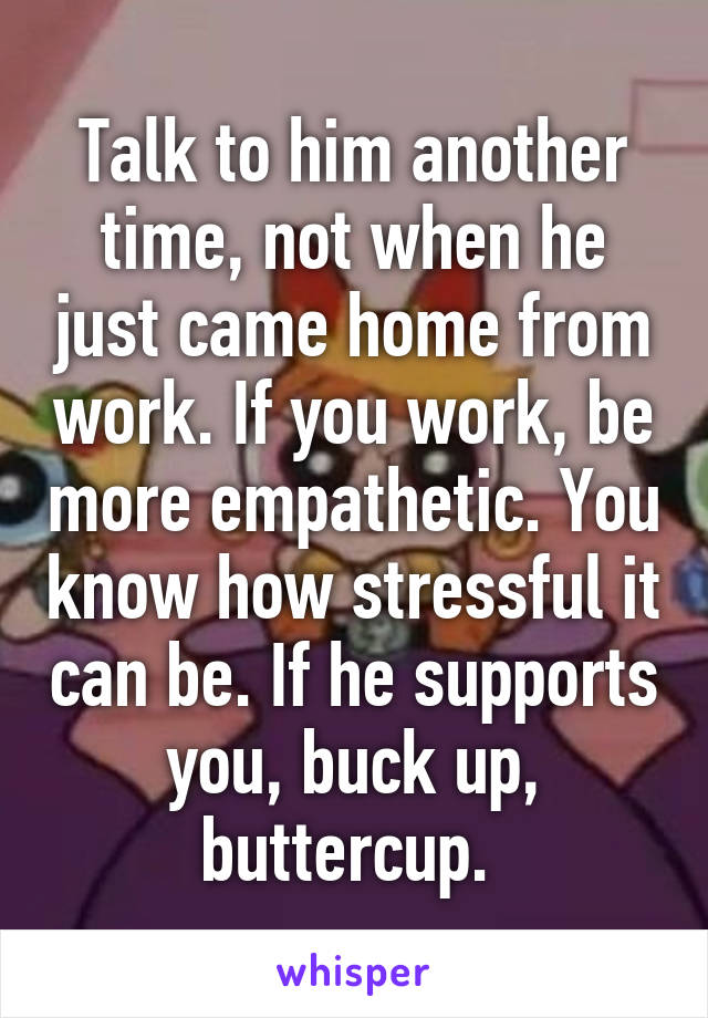 Talk to him another time, not when he just came home from work. If you work, be more empathetic. You know how stressful it can be. If he supports you, buck up, buttercup. 