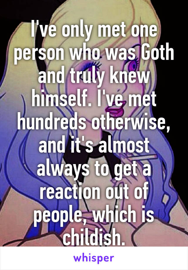 I've only met one person who was Goth and truly knew himself. I've met hundreds otherwise, and it's almost always to get a reaction out of people, which is childish.