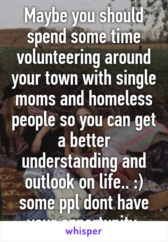 Maybe you should spend some time volunteering around your town with single moms and homeless people so you can get a better understanding and outlook on life.. :) some ppl dont have your opportunity 