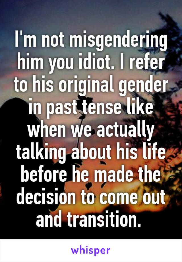 I'm not misgendering him you idiot. I refer to his original gender in past tense like when we actually talking about his life before he made the decision to come out and transition. 