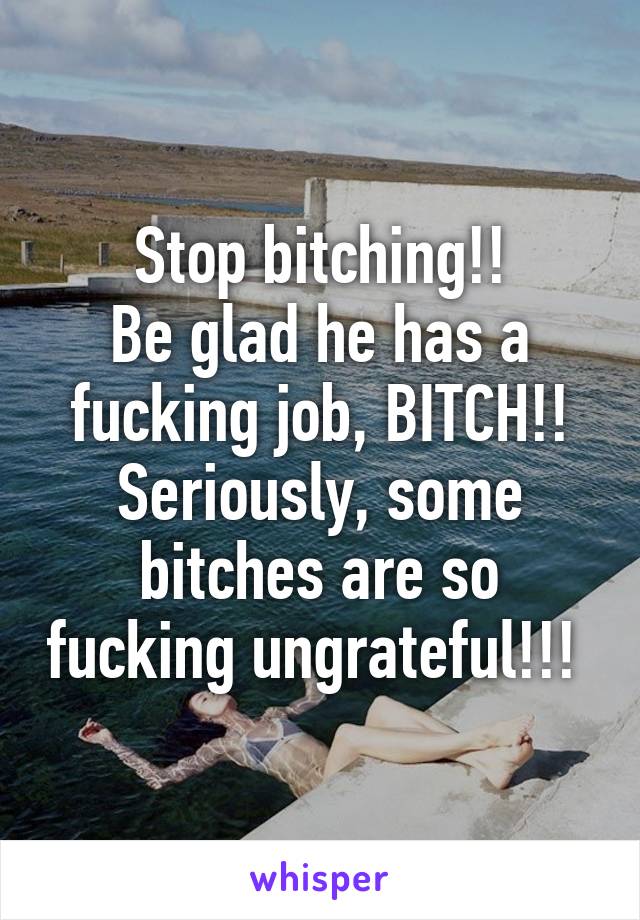 Stop bitching!!
Be glad he has a fucking job, BITCH!!
Seriously, some bitches are so fucking ungrateful!!! 