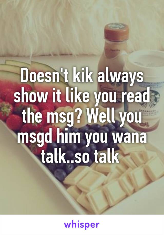 Doesn't kik always show it like you read the msg? Well you msgd him you wana talk..so talk 