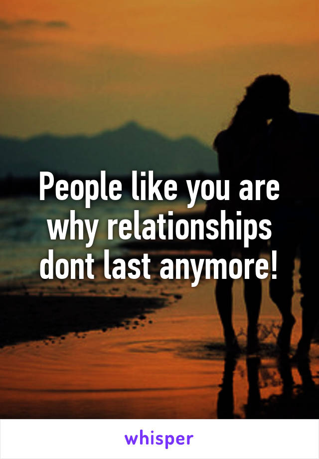 People like you are why relationships dont last anymore!