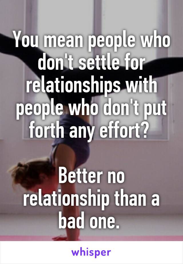 You mean people who don't settle for relationships with people who don't put forth any effort? 

Better no relationship than a bad one. 