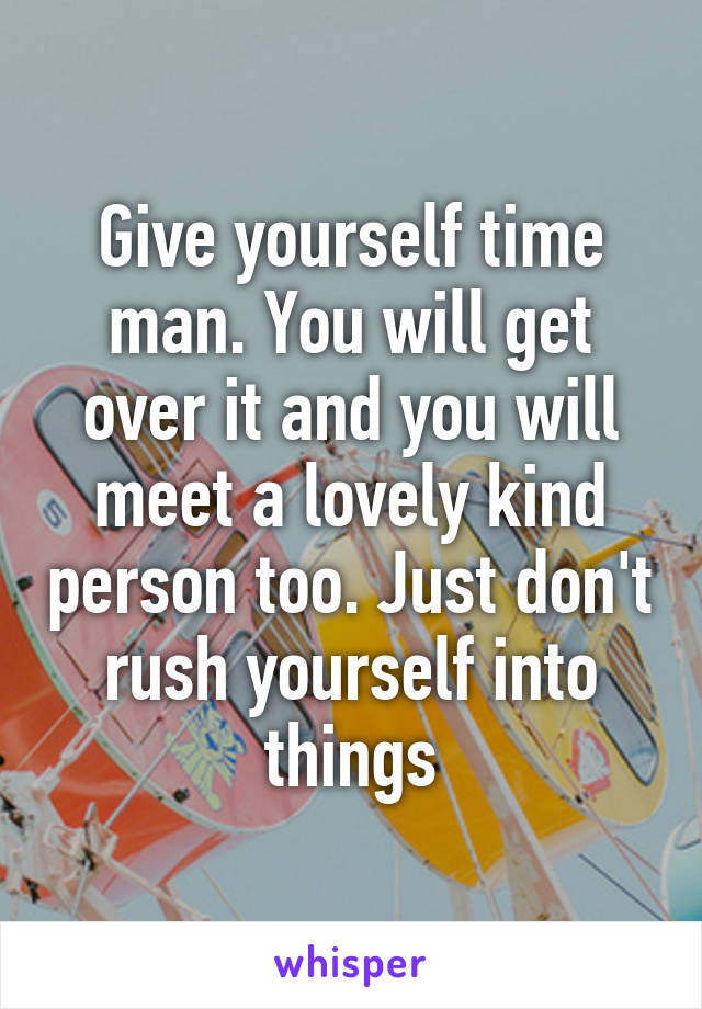 Give yourself time man. You will get over it and you will meet a lovely kind person too. Just don't rush yourself into things