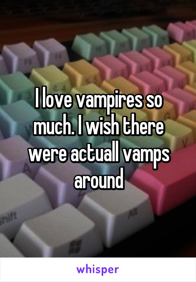I love vampires so much. I wish there were actuall vamps around