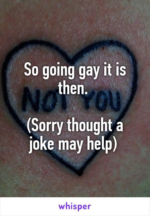 So going gay it is then. 

(Sorry thought a joke may help) 