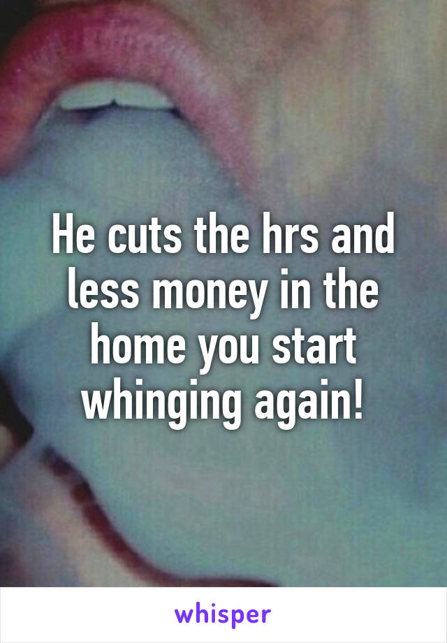 He cuts the hrs and less money in the home you start whinging again!