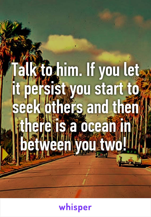 Talk to him. If you let it persist you start to seek others and then there is a ocean in between you two! 