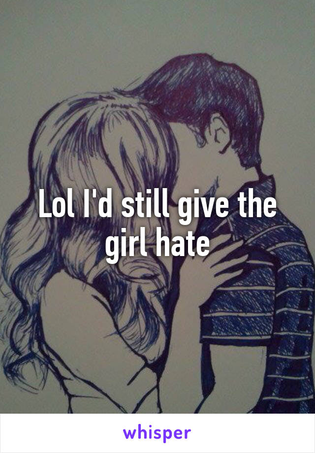 Lol I'd still give the girl hate