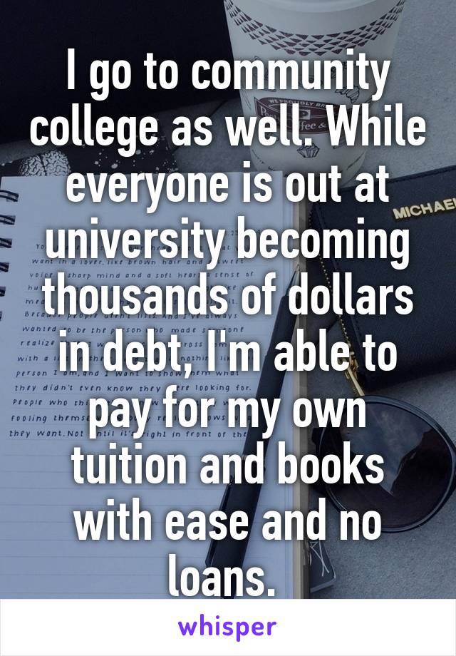 I go to community college as well. While everyone is out at university becoming thousands of dollars in debt, I'm able to pay for my own tuition and books with ease and no loans. 