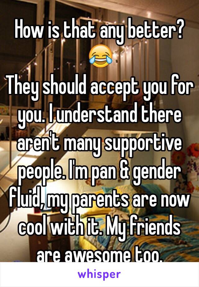 How is that any better? 😂
They should accept you for you. I understand there aren't many supportive people. I'm pan & gender fluid, my parents are now cool with it. My friends are awesome too.
