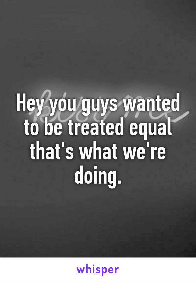 Hey you guys wanted to be treated equal that's what we're doing.