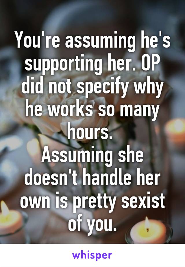 You're assuming he's supporting her. OP did not specify why he works so many hours. 
Assuming she doesn't handle her own is pretty sexist of you.