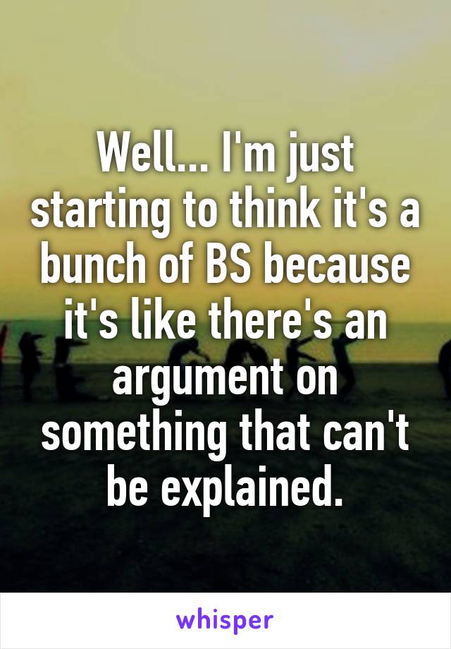 Well... I'm just starting to think it's a bunch of BS because it's like there's an argument on something that can't be explained.