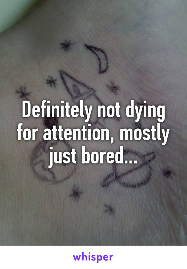 Definitely not dying for attention, mostly just bored...