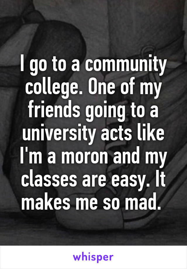 I go to a community college. One of my friends going to a university acts like I'm a moron and my classes are easy. It makes me so mad. 