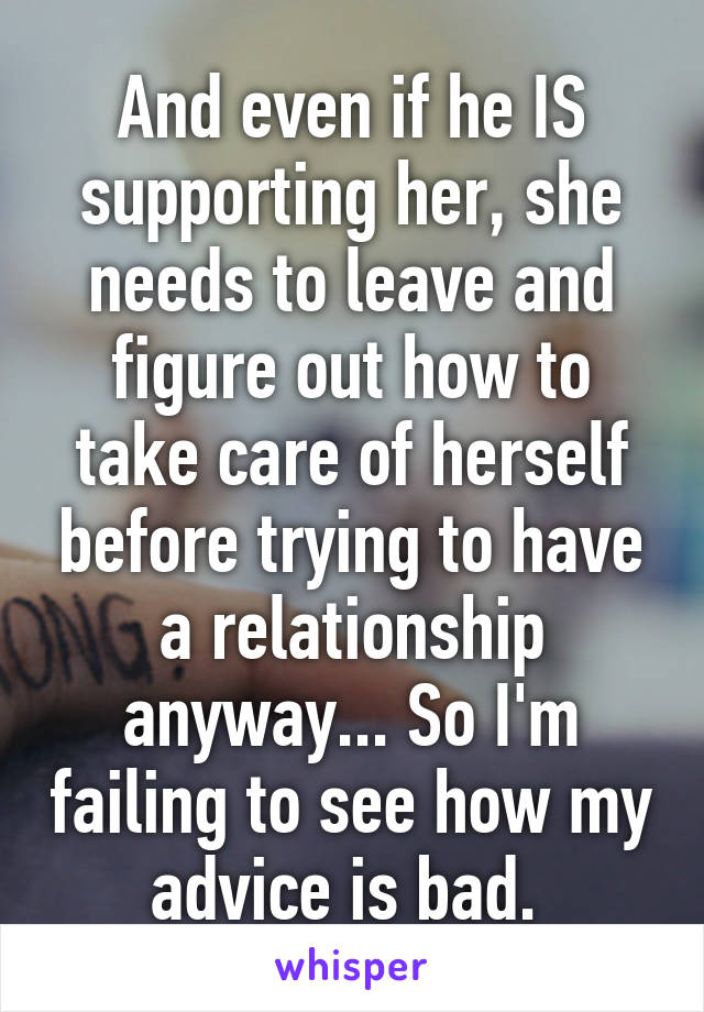 And even if he IS supporting her, she needs to leave and figure out how to take care of herself before trying to have a relationship anyway... So I'm failing to see how my advice is bad. 