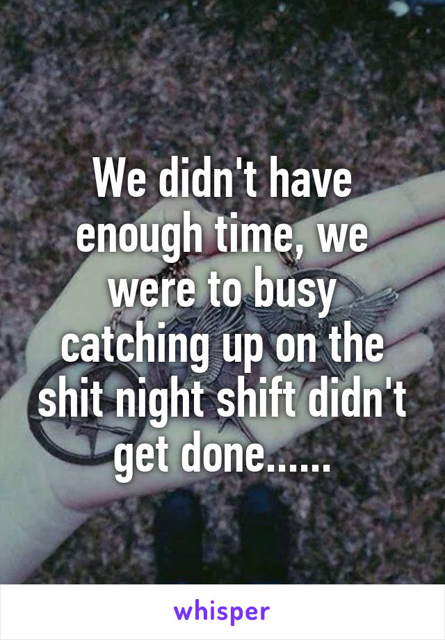We didn't have enough time, we were to busy catching up on the shit night shift didn't get done......