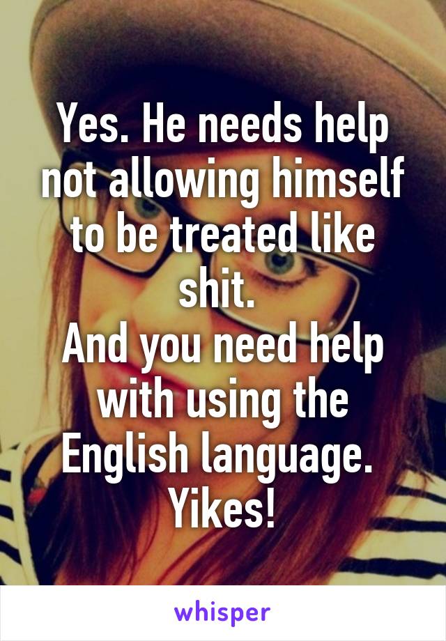 Yes. He needs help not allowing himself to be treated like shit. 
And you need help with using the English language. 
Yikes!