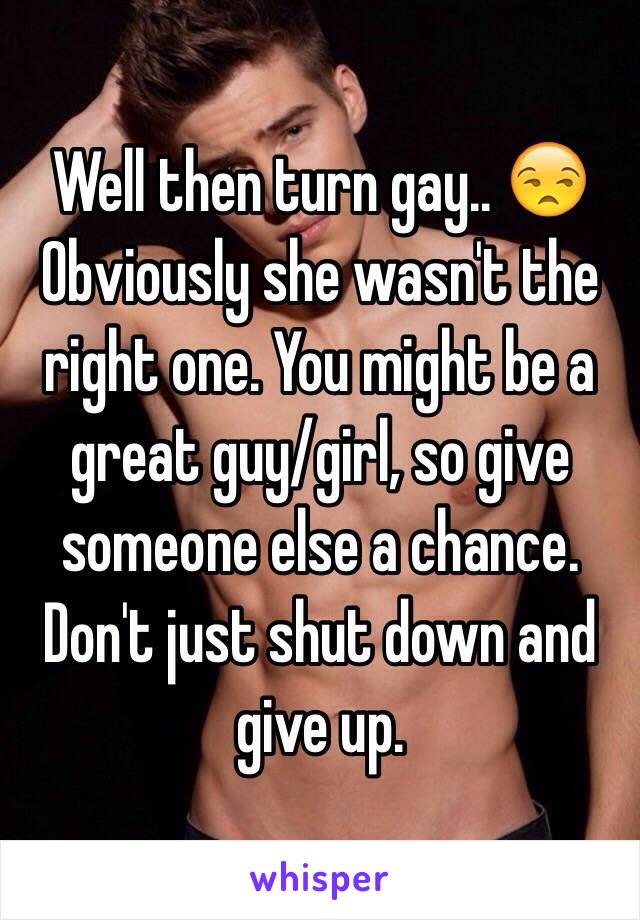 Well then turn gay.. 😒Obviously she wasn't the right one. You might be a great guy/girl, so give someone else a chance. Don't just shut down and give up.