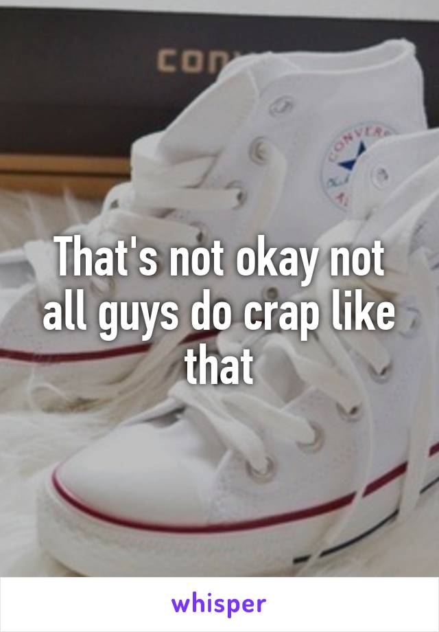 That's not okay not all guys do crap like that