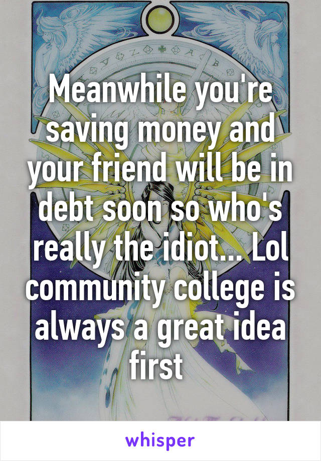 Meanwhile you're saving money and your friend will be in debt soon so who's really the idiot... Lol community college is always a great idea first 