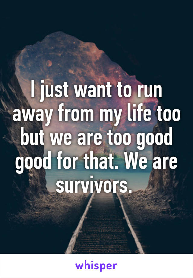 I just want to run away from my life too but we are too good good for that. We are survivors. 