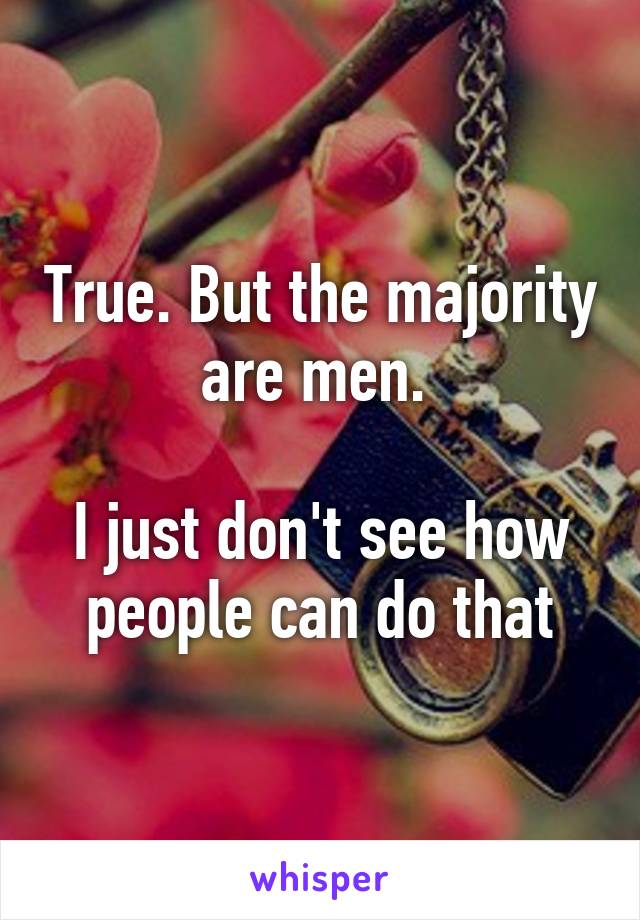 True. But the majority are men. 

I just don't see how people can do that