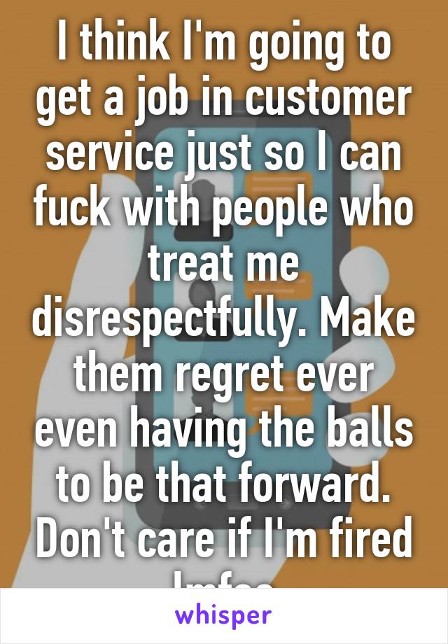 I think I'm going to get a job in customer service just so I can fuck with people who treat me disrespectfully. Make them regret ever even having the balls to be that forward. Don't care if I'm fired lmfao