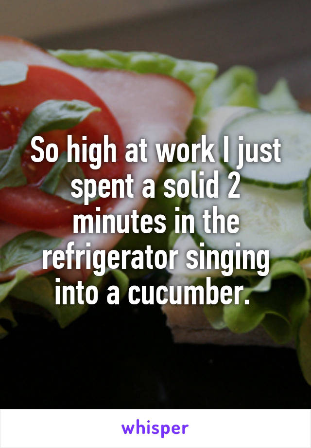 So high at work I just spent a solid 2 minutes in the refrigerator singing into a cucumber. 
