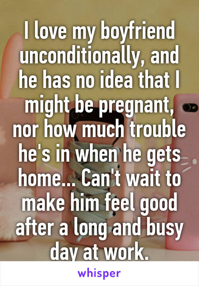 I love my boyfriend unconditionally, and he has no idea that I might be pregnant, nor how much trouble he's in when he gets home... Can't wait to make him feel good after a long and busy day at work.