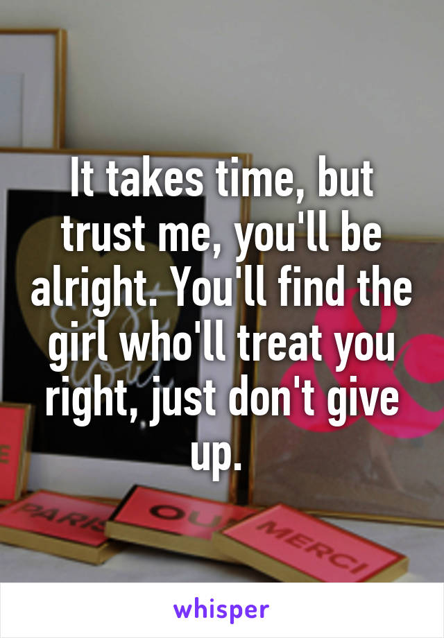 It takes time, but trust me, you'll be alright. You'll find the girl who'll treat you right, just don't give up. 