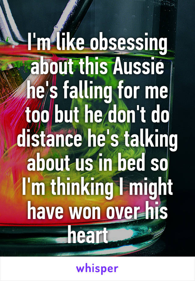 I'm like obsessing about this Aussie he's falling for me too but he don't do distance he's talking about us in bed so I'm thinking I might have won over his heart    