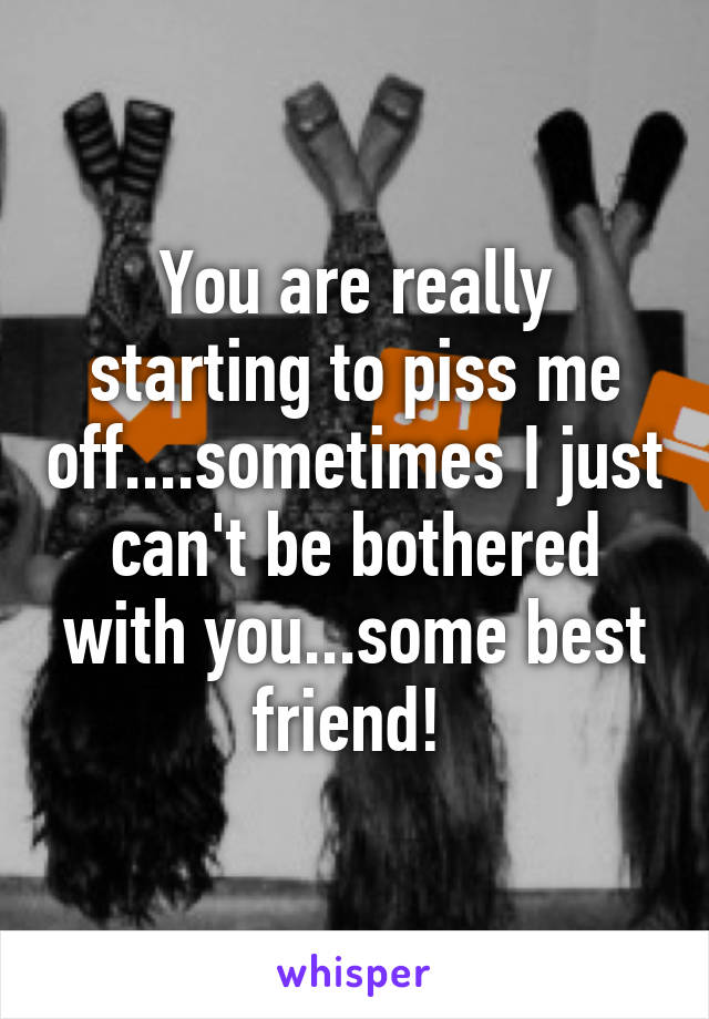 You are really starting to piss me off....sometimes I just can't be bothered with you...some best friend! 