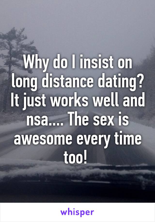 Why do I insist on long distance dating? It just works well and nsa.... The sex is awesome every time too! 