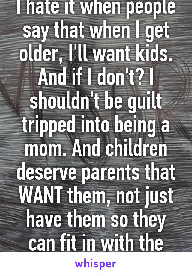 I hate it when people say that when I get older, I'll want kids. And if I don't? I shouldn't be guilt tripped into being a mom. And children deserve parents that WANT them, not just have them so they can fit in with the rest of society.