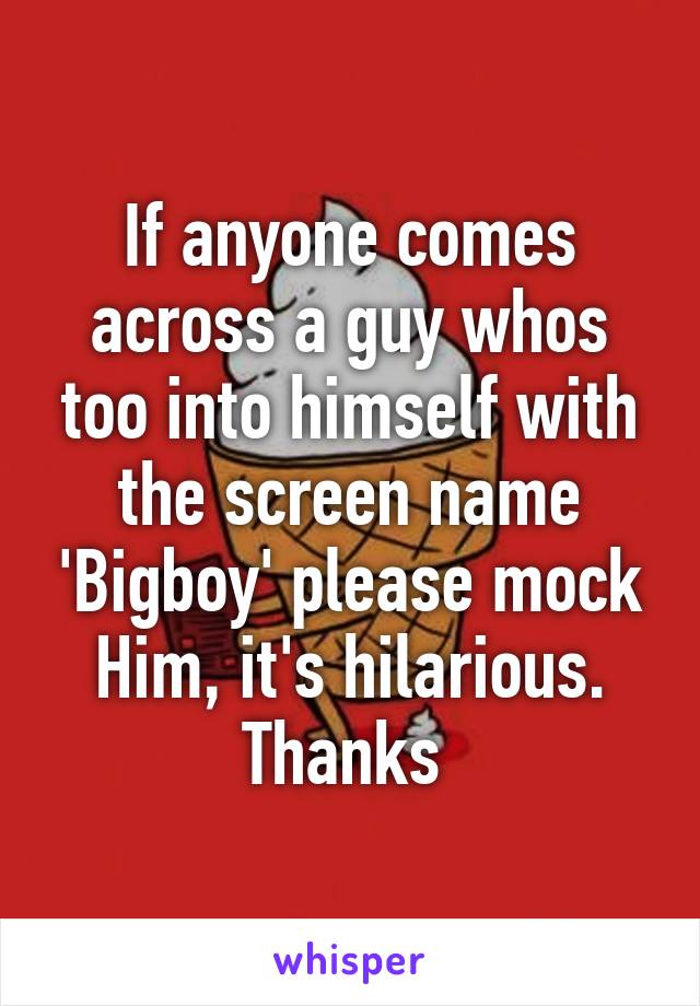 If anyone comes across a guy whos too into himself with the screen name 'Bigboy' please mock
Him, it's hilarious. Thanks 