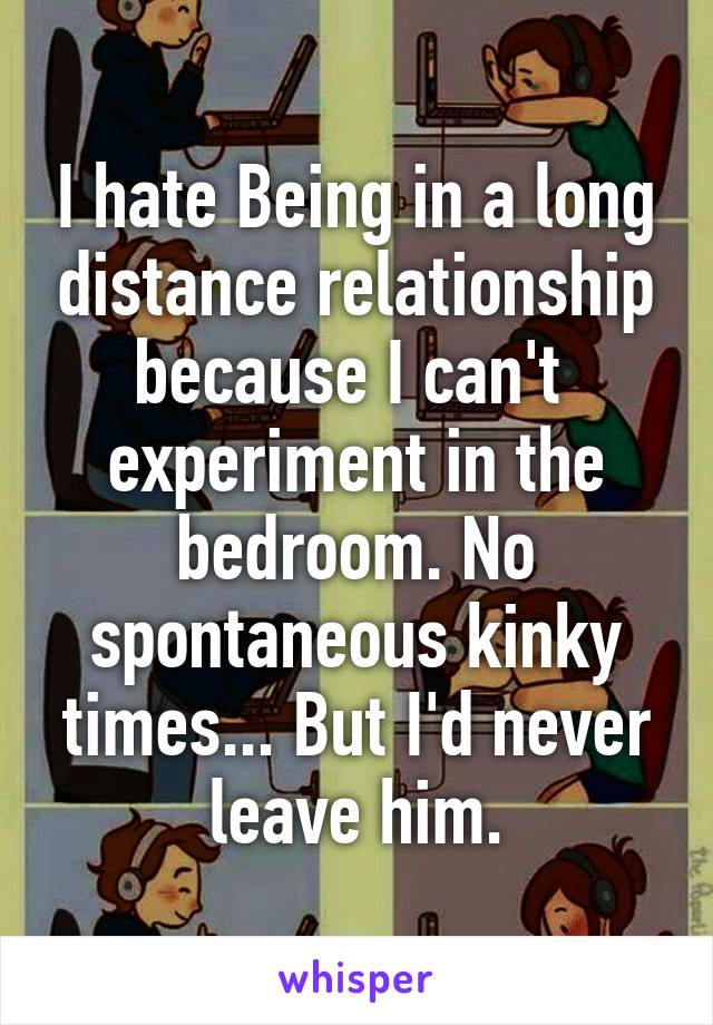 I hate Being in a long distance relationship because I can't  experiment in the bedroom. No spontaneous kinky times... But I'd never leave him.