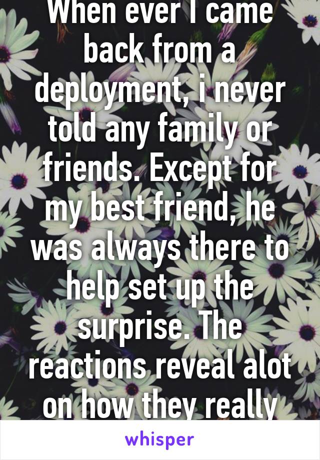 When ever I came back from a deployment, i never told any family or friends. Except for my best friend, he was always there to help set up the surprise. The reactions reveal alot on how they really felt and thought.