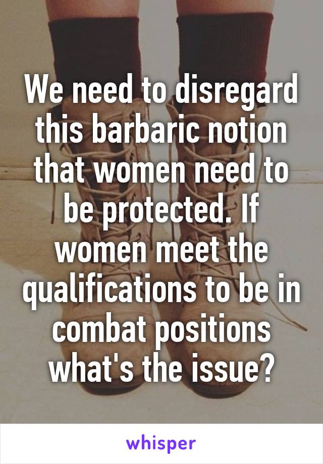 We need to disregard this barbaric notion that women need to be protected. If women meet the qualifications to be in combat positions what's the issue?